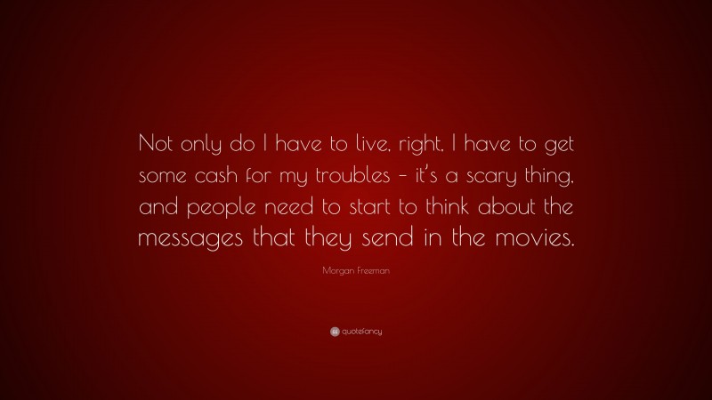 Morgan Freeman Quote: “Not only do I have to live, right, I have to get some cash for my troubles – it’s a scary thing, and people need to start to think about the messages that they send in the movies.”