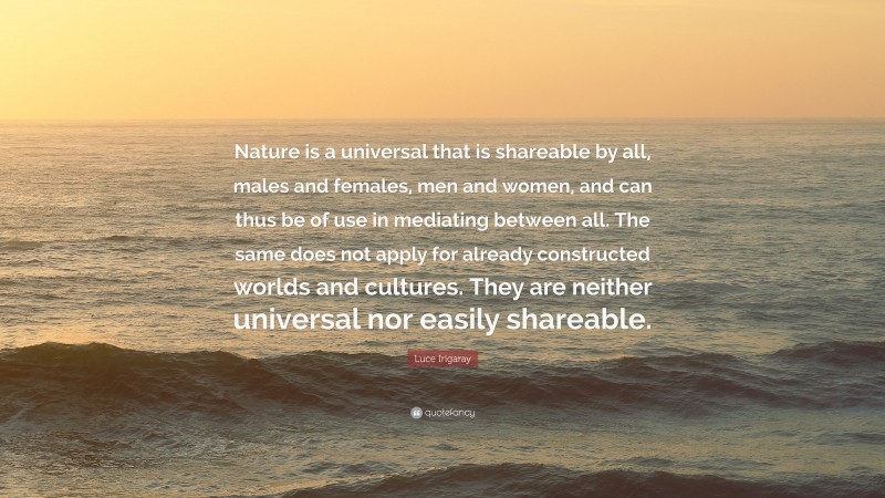 Luce Irigaray Quote: “Nature is a universal that is shareable by all, males and females, men and women, and can thus be of use in mediating between all. The same does not apply for already constructed worlds and cultures. They are neither universal nor easily shareable.”