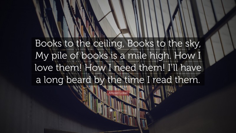 Arnold Lobel Quote: “Books to the ceiling, Books to the sky, My pile of books is a mile high. How I love them! How I need them! I’ll have a long beard by the time I read them.”