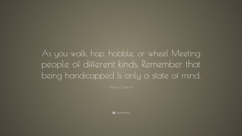 Stephen Cosgrove Quote: “As you walk, hop, hobble, or wheel Meeting people of different kinds, Remember that being handicapped Is only a state of mind.”