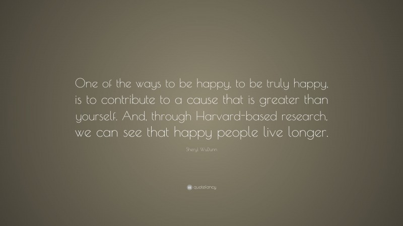 Sheryl WuDunn Quote: “One of the ways to be happy, to be truly happy, is to contribute to a cause that is greater than yourself. And, through Harvard-based research, we can see that happy people live longer.”