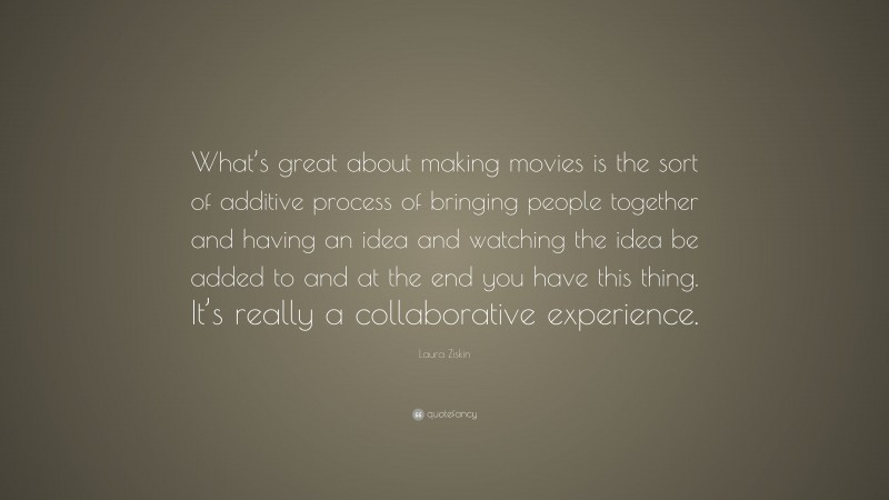 Laura Ziskin Quote: “What’s great about making movies is the sort of additive process of bringing people together and having an idea and watching the idea be added to and at the end you have this thing. It’s really a collaborative experience.”