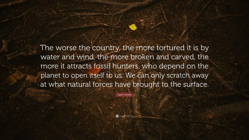 Jack Horner Quote: “The worse the country, the more tortured it is by water and wind, the more broken and carved, the more it attracts fossil hunters, who depend on the planet to open itself to us. We can only scratch away at what natural forces have brought to the surface.”