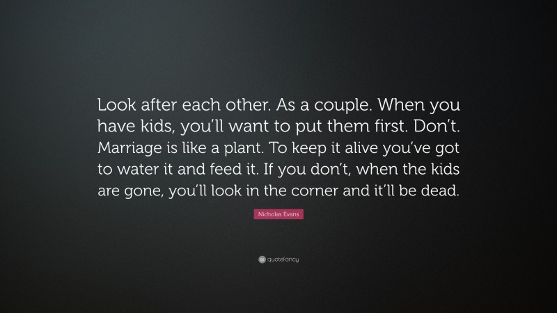 Nicholas Evans Quote: “Look after each other. As a couple. When you have kids, you’ll want to put them first. Don’t. Marriage is like a plant. To keep it alive you’ve got to water it and feed it. If you don’t, when the kids are gone, you’ll look in the corner and it’ll be dead.”