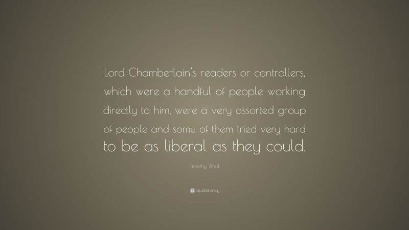 Timothy West Quote: “Lord Chamberlain’s readers or controllers, which were a handful of people working directly to him, were a very assorted group of people and some of them tried very hard to be as liberal as they could.”