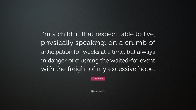 Zoë Heller Quote: “I’m a child in that respect: able to live, physically speaking, on a crumb of anticipation for weeks at a time, but always in danger of crushing the waited-for event with the freight of my excessive hope.”