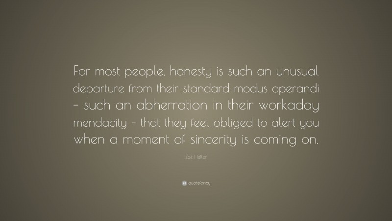 Zoë Heller Quote: “For most people, honesty is such an unusual departure from their standard modus operandi – such an abherration in their workaday mendacity – that they feel obliged to alert you when a moment of sincerity is coming on.”