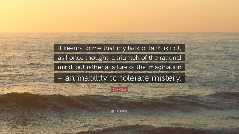 Zoë Heller Quote: “It seems to me that my lack of faith is not, as I once thought, a triumph of the rational mind, but rather a failure of the imagination – an inability to tolerate mistery.”