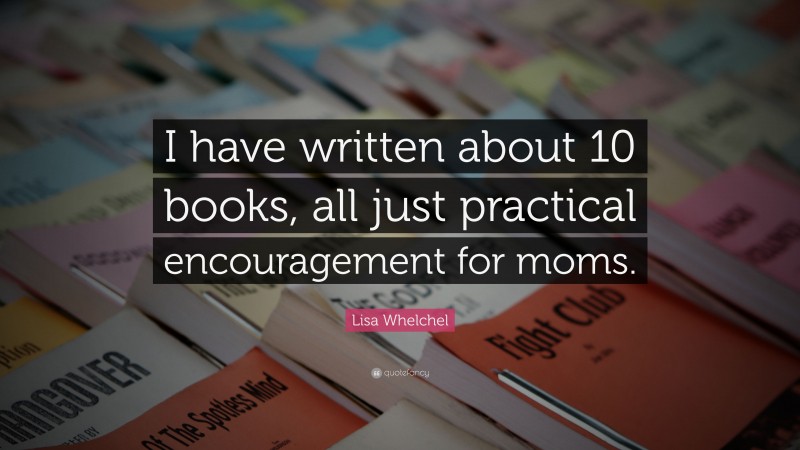 Lisa Whelchel Quote: “I have written about 10 books, all just practical encouragement for moms.”