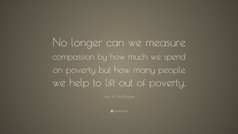 John H. McWhorter Quote: “No longer can we measure compassion by how much we spend on poverty but how many people we help to lift out of poverty.”