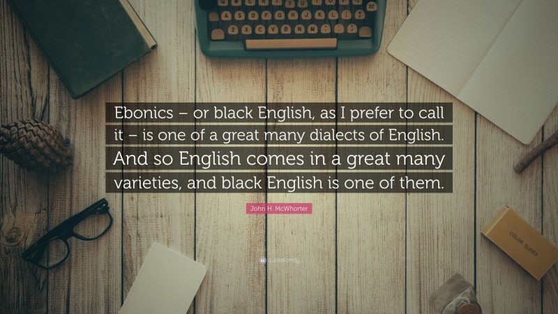 John H. McWhorter Quote: “Ebonics – or black English, as I prefer to call it – is one of a great many dialects of English. And so English comes in a great many varieties, and black English is one of them.”