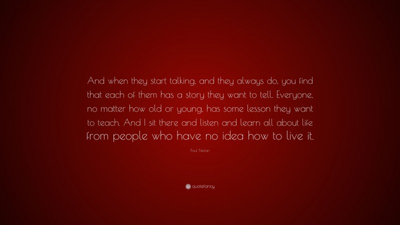 Paul Neilan Quote: “And when they start talking, and they always do, you find that each of them has a story they want to tell. Everyone, no matter how old or young, has some lesson they want to teach. And I sit there and listen and learn all about life from people who have no idea how to live it.”