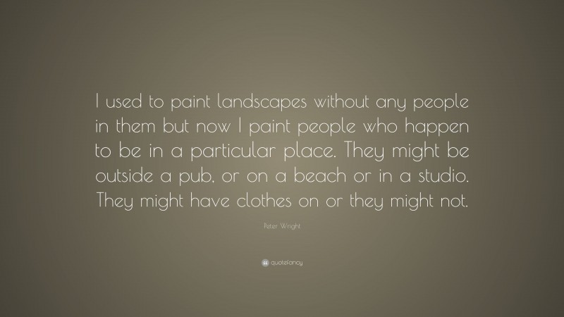 Peter Wright Quote: “I used to paint landscapes without any people in them but now I paint people who happen to be in a particular place. They might be outside a pub, or on a beach or in a studio. They might have clothes on or they might not.”