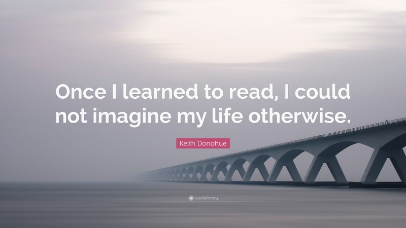 Keith Donohue Quote: “Once I learned to read, I could not imagine my life otherwise.”