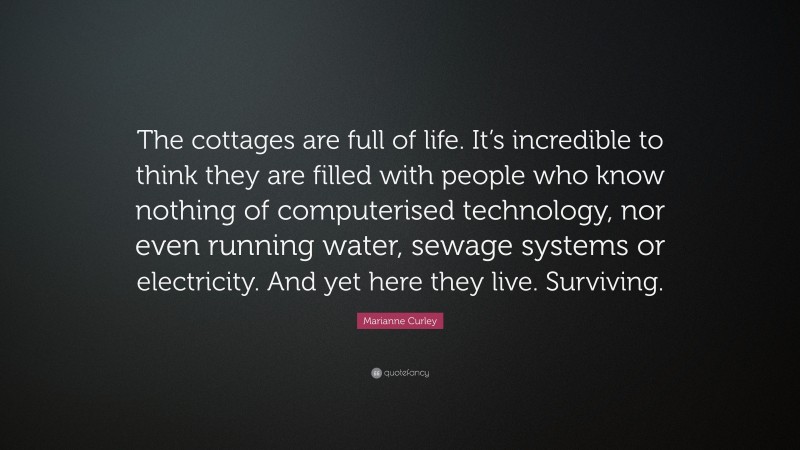 Marianne Curley Quote: “The cottages are full of life. It’s incredible to think they are filled with people who know nothing of computerised technology, nor even running water, sewage systems or electricity. And yet here they live. Surviving.”