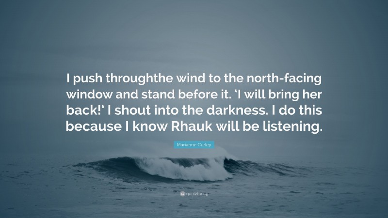 Marianne Curley Quote: “I push throughthe wind to the north-facing window and stand before it. ‘I will bring her back!’ I shout into the darkness. I do this because I know Rhauk will be listening.”