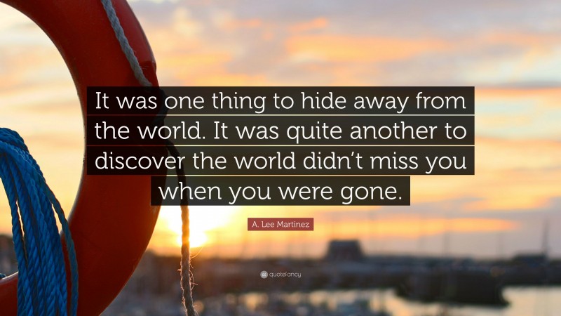 A. Lee Martinez Quote: “It was one thing to hide away from the world. It was quite another to discover the world didn’t miss you when you were gone.”