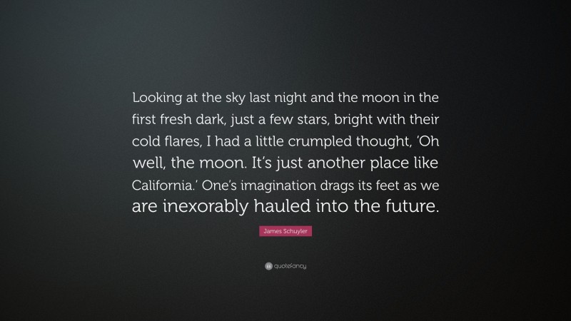 James Schuyler Quote: “Looking at the sky last night and the moon in the first fresh dark, just a few stars, bright with their cold flares, I had a little crumpled thought, ‘Oh well, the moon. It’s just another place like California.’ One’s imagination drags its feet as we are inexorably hauled into the future.”