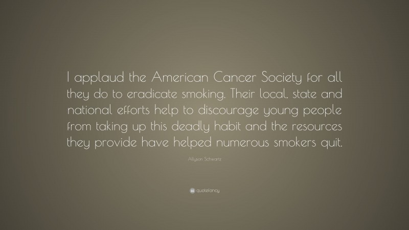 Allyson Schwartz Quote: “I applaud the American Cancer Society for all they do to eradicate smoking. Their local, state and national efforts help to discourage young people from taking up this deadly habit and the resources they provide have helped numerous smokers quit.”