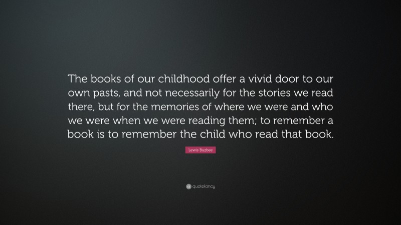 Lewis Buzbee Quote: “The books of our childhood offer a vivid door to our own pasts, and not necessarily for the stories we read there, but for the memories of where we were and who we were when we were reading them; to remember a book is to remember the child who read that book.”
