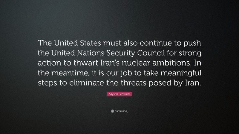 Allyson Schwartz Quote: “The United States must also continue to push the United Nations Security Council for strong action to thwart Iran’s nuclear ambitions. In the meantime, it is our job to take meaningful steps to eliminate the threats posed by Iran.”