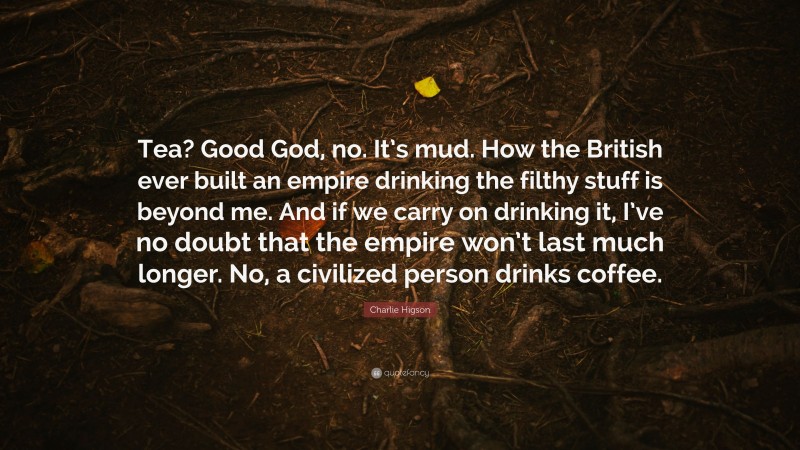 Charlie Higson Quote: “Tea? Good God, no. It’s mud. How the British ever built an empire drinking the filthy stuff is beyond me. And if we carry on drinking it, I’ve no doubt that the empire won’t last much longer. No, a civilized person drinks coffee.”