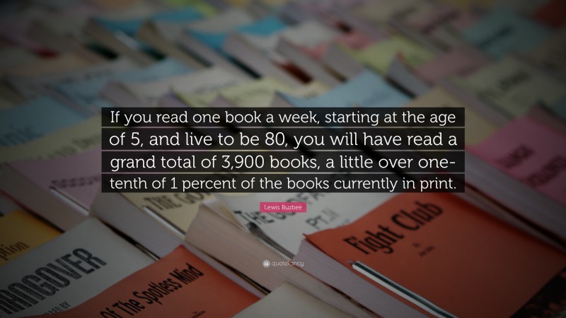 Lewis Buzbee Quote: “If you read one book a week, starting at the age of 5, and live to be 80, you will have read a grand total of 3,900 books, a little over one-tenth of 1 percent of the books currently in print.”