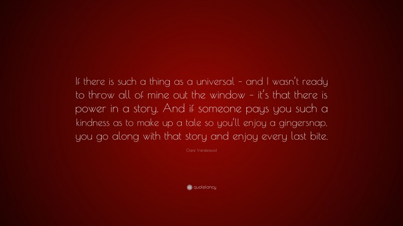 Clare Vanderpool Quote: “If there is such a thing as a universal – and I wasn’t ready to throw all of mine out the window – it’s that there is power in a story. And if someone pays you such a kindness as to make up a tale so you’ll enjoy a gingersnap, you go along with that story and enjoy every last bite.”