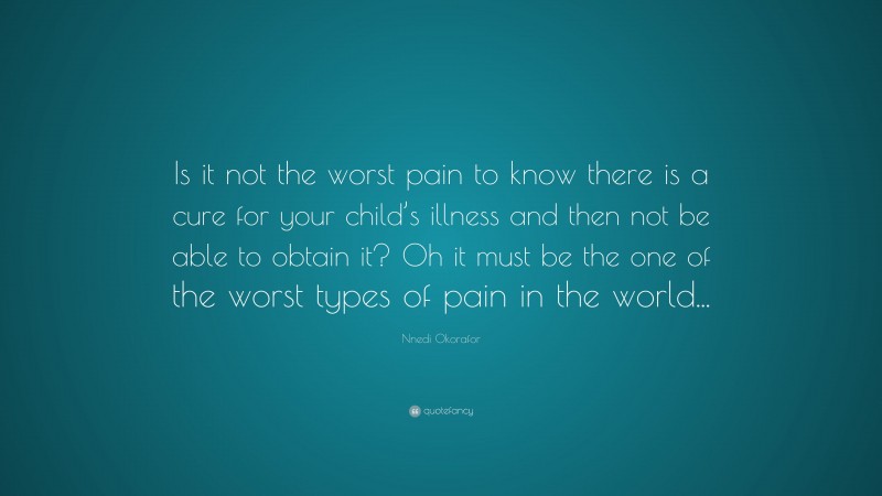 Nnedi Okorafor Quote: “Is it not the worst pain to know there is a cure for your child’s illness and then not be able to obtain it? Oh it must be the one of the worst types of pain in the world...”