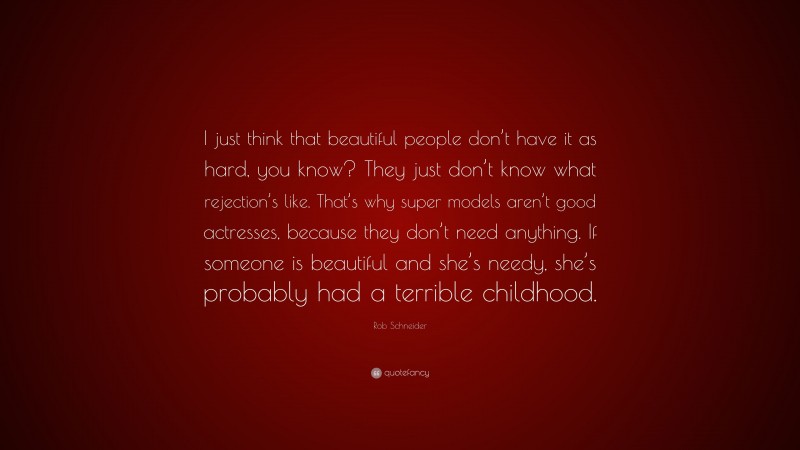 Rob Schneider Quote: “I just think that beautiful people don’t have it as hard, you know? They just don’t know what rejection’s like. That’s why super models aren’t good actresses, because they don’t need anything. If someone is beautiful and she’s needy, she’s probably had a terrible childhood.”