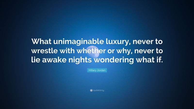 Hillary Jordan Quote: “What unimaginable luxury, never to wrestle with whether or why, never to lie awake nights wondering what if.”