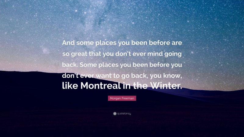 Morgan Freeman Quote: “And some places you been before are so great that you don’t ever mind going back. Some places you been before you don’t ever want to go back, you know, like Montreal in the Winter.”
