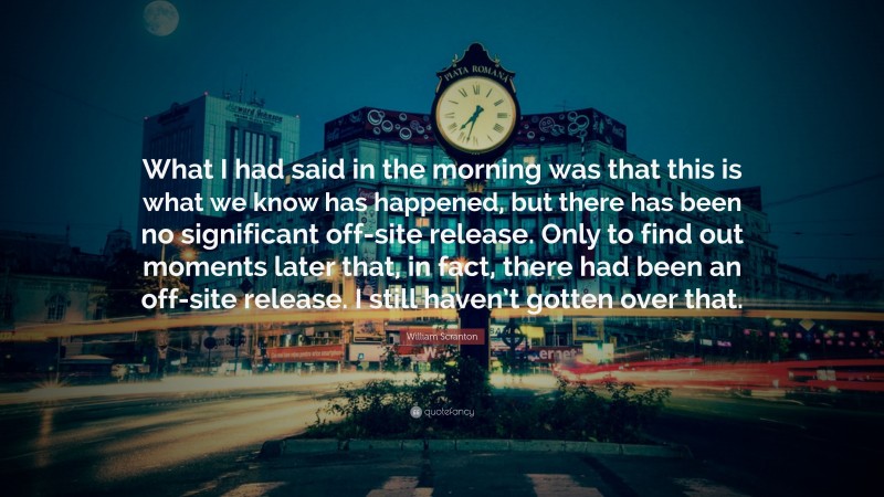 William Scranton Quote: “What I had said in the morning was that this is what we know has happened, but there has been no significant off-site release. Only to find out moments later that, in fact, there had been an off-site release. I still haven’t gotten over that.”