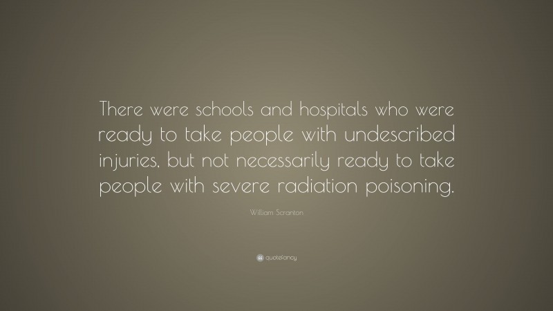 William Scranton Quote: “There were schools and hospitals who were ready to take people with undescribed injuries, but not necessarily ready to take people with severe radiation poisoning.”