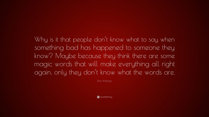 Ellen Wittlinger Quote: “Why is it that people don’t know what to say when something bad has happened to someone they know? Maybe because they think there are some magic words that will make everything all right again, only they don’t know what the words are.”