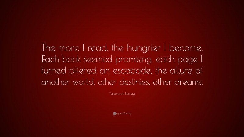 Tatiana de Rosnay Quote: “The more I read, the hungrier I become. Each book seemed promising, each page I turned offered an escapade, the allure of another world, other destinies, other dreams.”