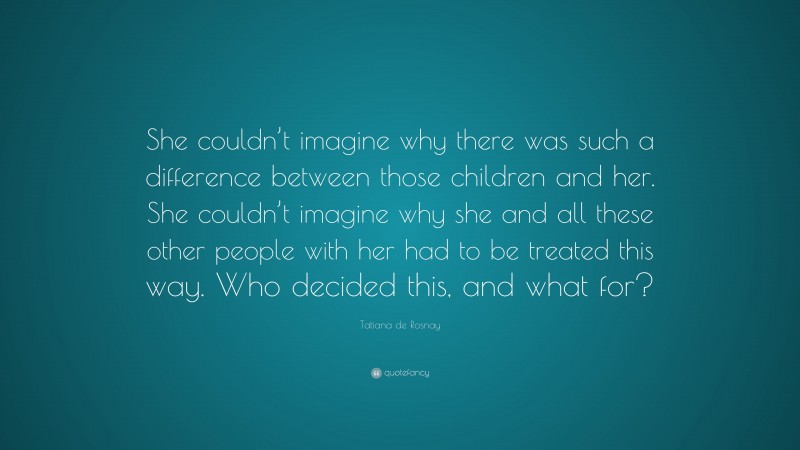 Tatiana de Rosnay Quote: “She couldn’t imagine why there was such a difference between those children and her. She couldn’t imagine why she and all these other people with her had to be treated this way. Who decided this, and what for?”