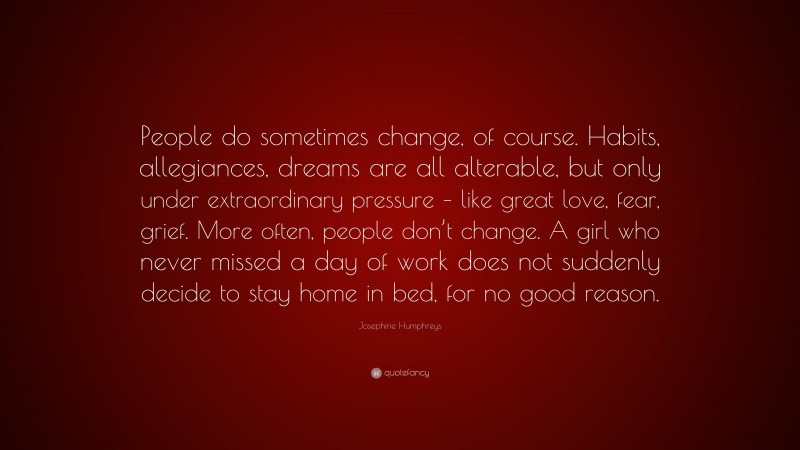 Josephine Humphreys Quote: “People do sometimes change, of course. Habits, allegiances, dreams are all alterable, but only under extraordinary pressure – like great love, fear, grief. More often, people don’t change. A girl who never missed a day of work does not suddenly decide to stay home in bed, for no good reason.”