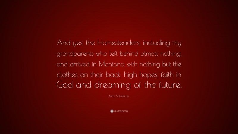 Brian Schweitzer Quote: “And yes, the Homesteaders, including my grandparents who left behind almost nothing, and arrived in Montana with nothing but the clothes on their back, high hopes, faith in God and dreaming of the future.”