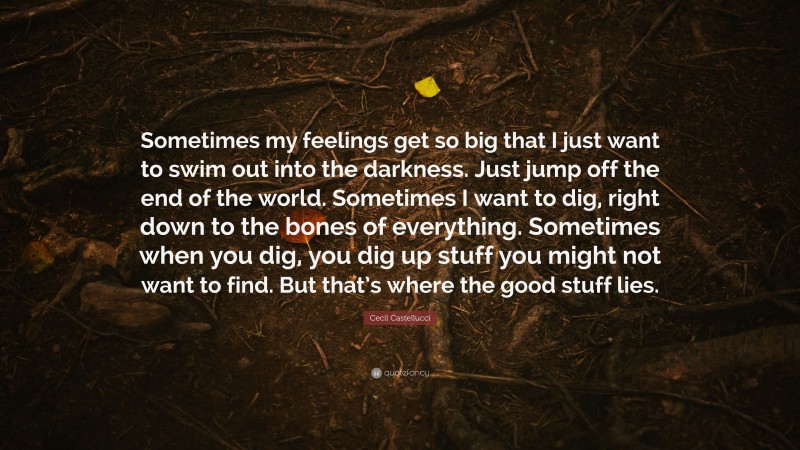Cecil Castellucci Quote: “Sometimes my feelings get so big that I just want to swim out into the darkness. Just jump off the end of the world. Sometimes I want to dig, right down to the bones of everything. Sometimes when you dig, you dig up stuff you might not want to find. But that’s where the good stuff lies.”