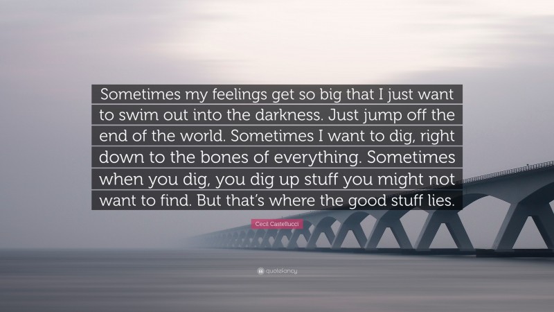 Cecil Castellucci Quote: “Sometimes my feelings get so big that I just want to swim out into the darkness. Just jump off the end of the world. Sometimes I want to dig, right down to the bones of everything. Sometimes when you dig, you dig up stuff you might not want to find. But that’s where the good stuff lies.”