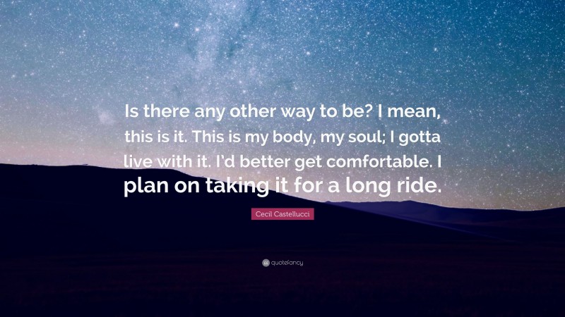 Cecil Castellucci Quote: “Is there any other way to be? I mean, this is it. This is my body, my soul; I gotta live with it. I’d better get comfortable. I plan on taking it for a long ride.”