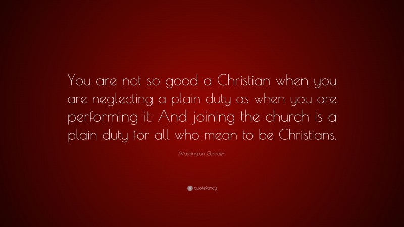 Washington Gladden Quote: “You are not so good a Christian when you are neglecting a plain duty as when you are performing it. And joining the church is a plain duty for all who mean to be Christians.”