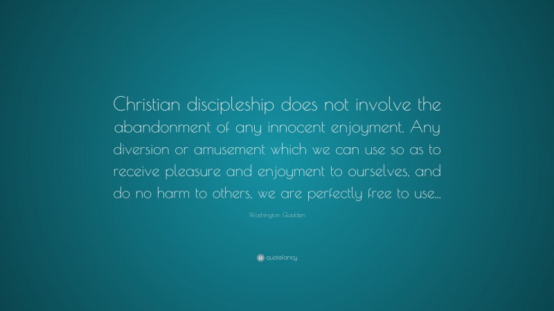 Washington Gladden Quote: “Christian discipleship does not involve the abandonment of any innocent enjoyment. Any diversion or amusement which we can use so as to receive pleasure and enjoyment to ourselves, and do no harm to others, we are perfectly free to use...”