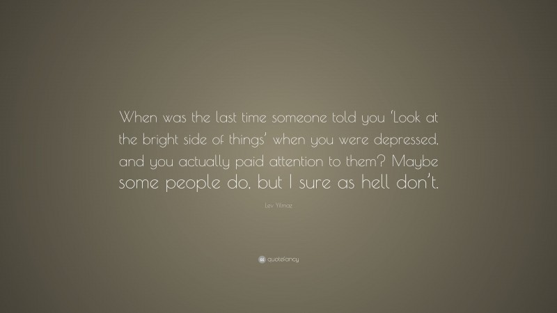 Lev Yilmaz Quote: “When was the last time someone told you ‘Look at the bright side of things’ when you were depressed, and you actually paid attention to them? Maybe some people do, but I sure as hell don’t.”