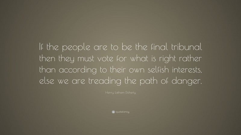 Henry Latham Doherty Quote: “If the people are to be the final tribunal then they must vote for what is right rather than according to their own selfish interests, else we are treading the path of danger.”