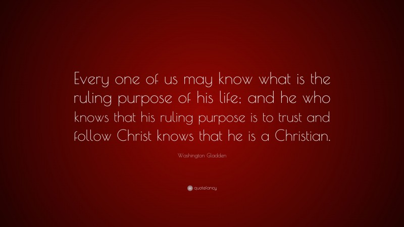Washington Gladden Quote: “Every one of us may know what is the ruling purpose of his life; and he who knows that his ruling purpose is to trust and follow Christ knows that he is a Christian.”