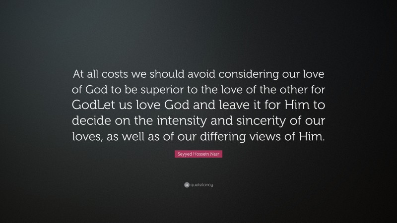 Seyyed Hossein Nasr Quote: “At all costs we should avoid considering our love of God to be superior to the love of the other for GodLet us love God and leave it for Him to decide on the intensity and sincerity of our loves, as well as of our differing views of Him.”