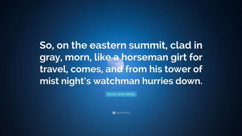 Henry Kirke White Quote: “So, on the eastern summit, clad in gray, morn, like a horseman girt for travel, comes, and from his tower of mist night’s watchman hurries down.”