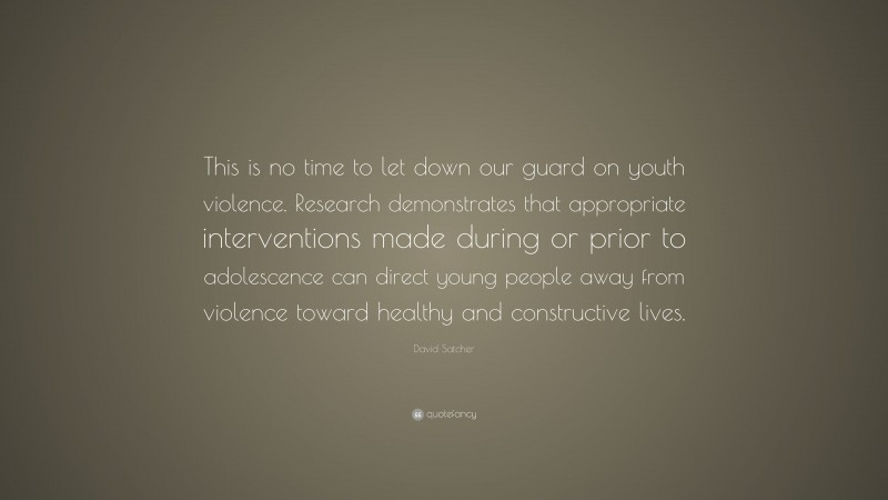 David Satcher Quote: “This is no time to let down our guard on youth violence. Research demonstrates that appropriate interventions made during or prior to adolescence can direct young people away from violence toward healthy and constructive lives.”
